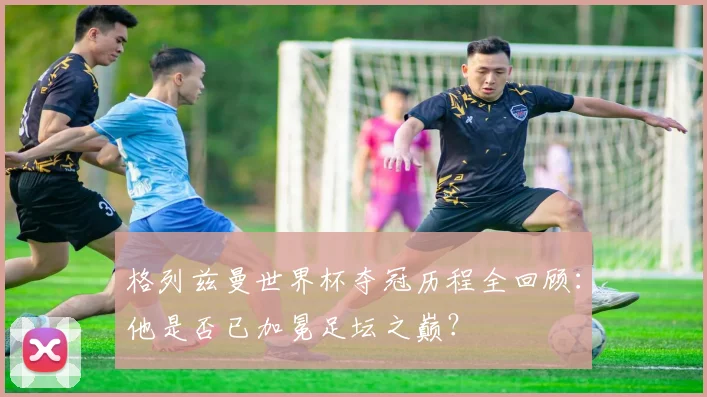 格列兹曼世界杯夺冠历程全回顾：他是否已加冕足坛之巅？