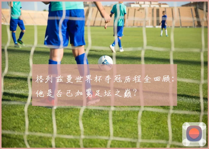 格列兹曼世界杯夺冠历程全回顾：他是否已加冕足坛之巅？